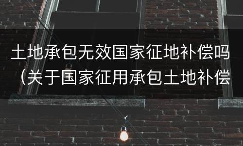 土地承包无效国家征地补偿吗（关于国家征用承包土地补偿）