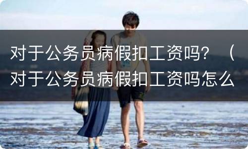 对于公务员病假扣工资吗？（对于公务员病假扣工资吗怎么办）
