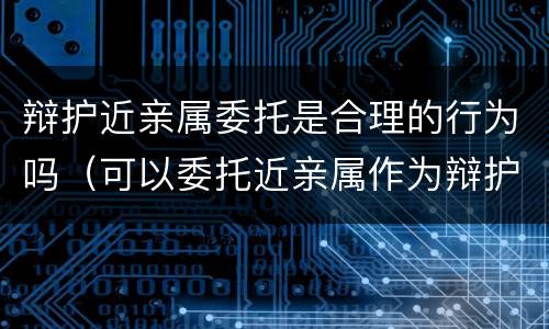辩护近亲属委托是合理的行为吗（可以委托近亲属作为辩护人吗）