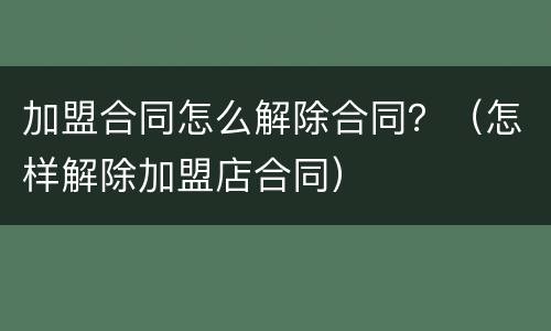加盟合同怎么解除合同？（怎样解除加盟店合同）