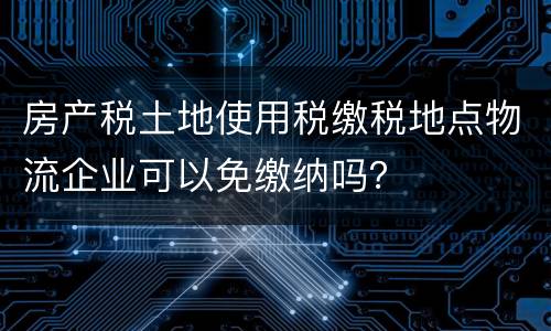 房产税土地使用税缴税地点物流企业可以免缴纳吗？