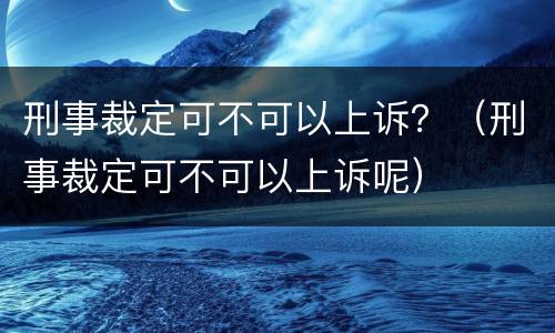刑事裁定可不可以上诉？（刑事裁定可不可以上诉呢）