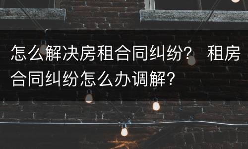 怎么解决房租合同纠纷？ 租房合同纠纷怎么办调解?