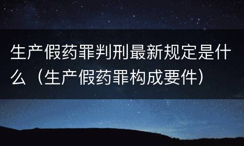生产假药罪判刑最新规定是什么（生产假药罪构成要件）