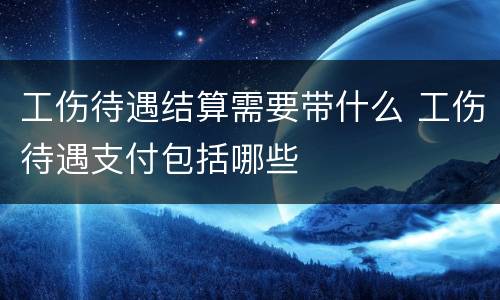 工伤待遇结算需要带什么 工伤待遇支付包括哪些