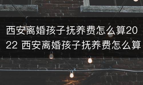 西安离婚孩子抚养费怎么算2022 西安离婚孩子抚养费怎么算2021