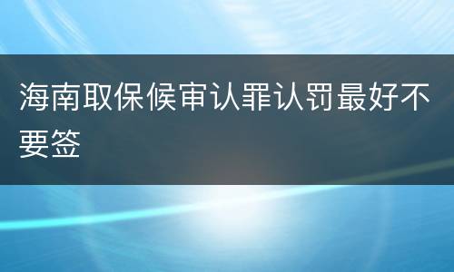 海南取保候审认罪认罚最好不要签