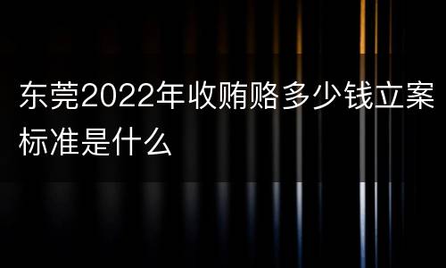 东莞2022年收贿赂多少钱立案标准是什么