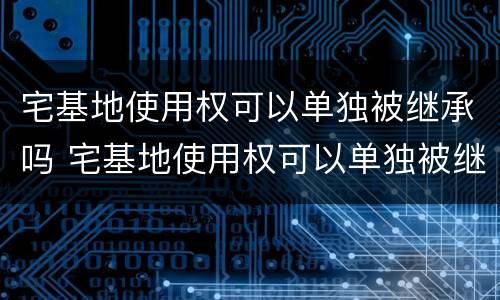 宅基地使用权可以单独被继承吗 宅基地使用权可以单独被继承吗合法吗