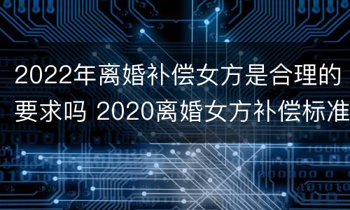 2022年离婚补偿女方是合理的要求吗 2020离婚女方补偿标准