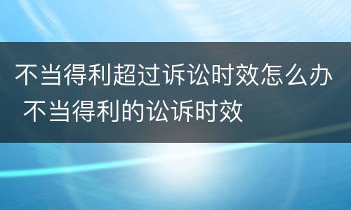 不当得利超过诉讼时效怎么办 不当得利的讼诉时效