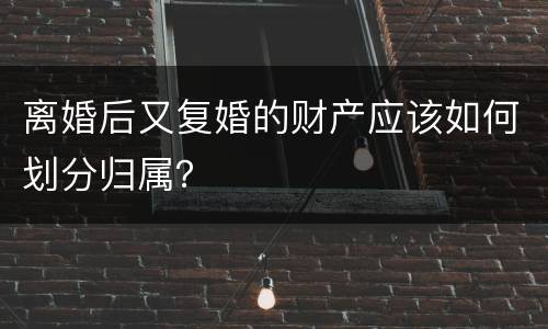 离婚后又复婚的财产应该如何划分归属？