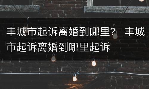 丰城市起诉离婚到哪里？ 丰城市起诉离婚到哪里起诉