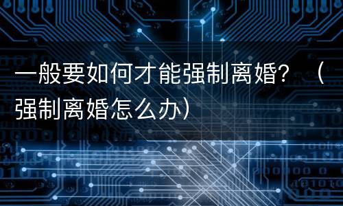 一般要如何才能强制离婚？（强制离婚怎么办）