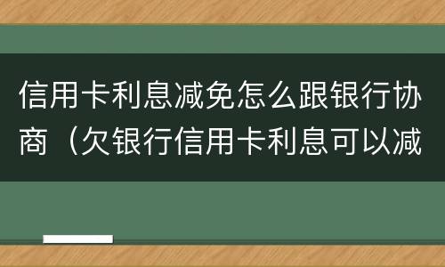 信用卡利息减免怎么跟银行协商（欠银行信用卡利息可以减免吗）
