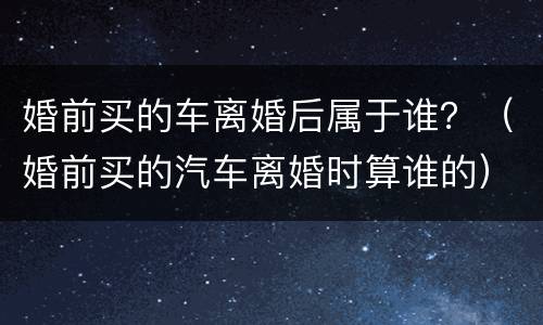 婚前买的车离婚后属于谁？（婚前买的汽车离婚时算谁的）