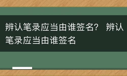 辨认笔录应当由谁签名？ 辨认笔录应当由谁签名