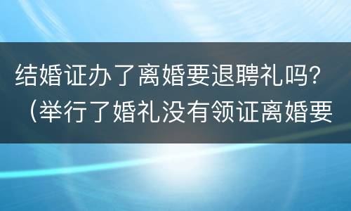 结婚证办了离婚要退聘礼吗？（举行了婚礼没有领证离婚要退彩礼吗）