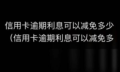 信用卡逾期利息可以减免多少（信用卡逾期利息可以减免多少呢）
