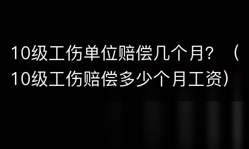 10级工伤单位赔偿几个月？（10级工伤赔偿多少个月工资）