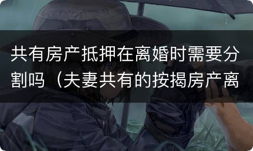 共有房产抵押在离婚时需要分割吗（夫妻共有的按揭房产离婚时如何分割）