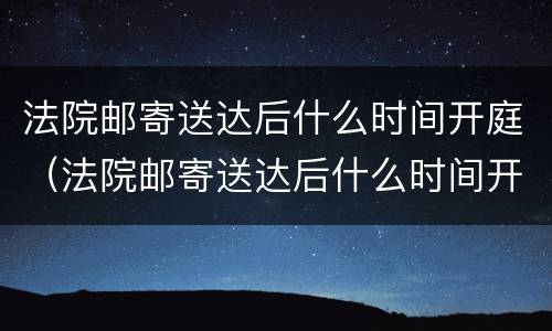 法院邮寄送达后什么时间开庭（法院邮寄送达后什么时间开庭呢）