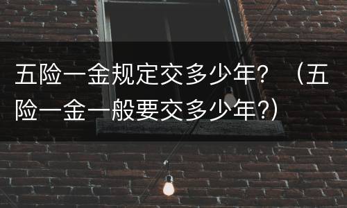 五险一金规定交多少年？（五险一金一般要交多少年?）