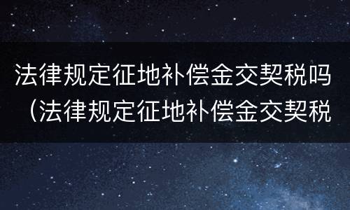 法律规定征地补偿金交契税吗（法律规定征地补偿金交契税吗）