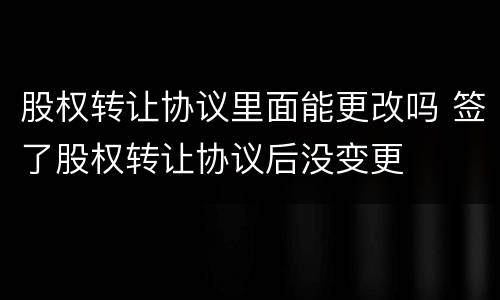 股权转让协议里面能更改吗 签了股权转让协议后没变更