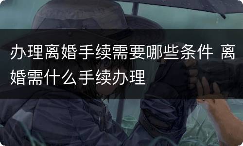 办理离婚手续需要哪些条件 离婚需什么手续办理