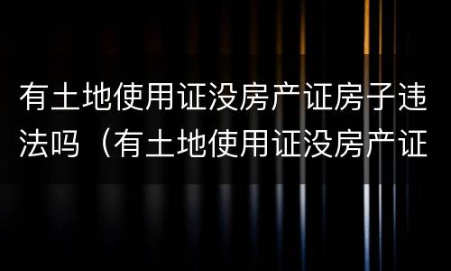有土地使用证没房产证房子违法吗（有土地使用证没房产证房子违法吗怎么办）