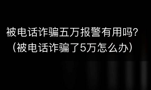 被电话诈骗五万报警有用吗？（被电话诈骗了5万怎么办）