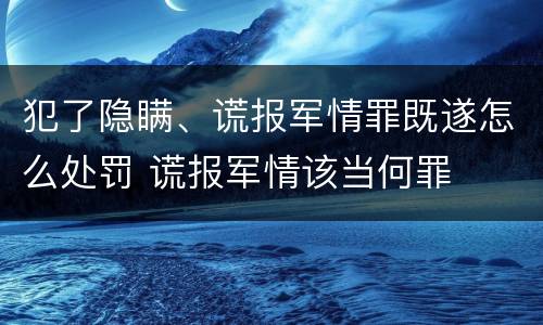 犯了隐瞒、谎报军情罪既遂怎么处罚 谎报军情该当何罪