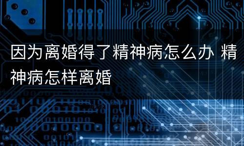 因为离婚得了精神病怎么办 精神病怎样离婚