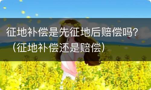 征地补偿是先征地后赔偿吗？（征地补偿还是赔偿）