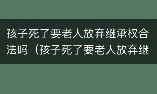 孩子死了要老人放弃继承权合法吗（孩子死了要老人放弃继承权合法吗知乎）