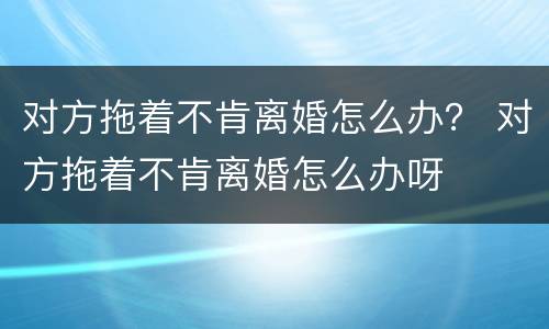 对方拖着不肯离婚怎么办？ 对方拖着不肯离婚怎么办呀