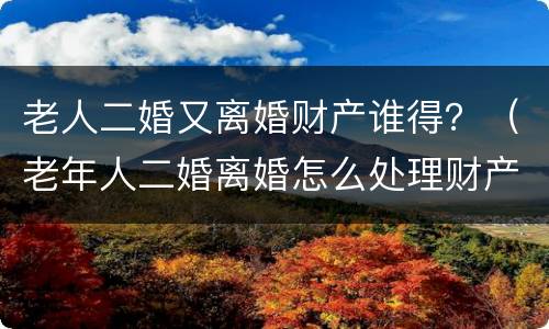 老人二婚又离婚财产谁得？（老年人二婚离婚怎么处理财产）