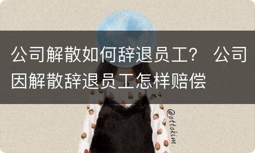 公司解散如何辞退员工？ 公司因解散辞退员工怎样赔偿