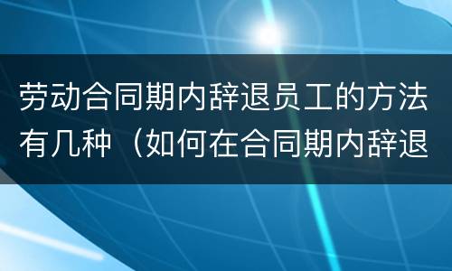 劳动合同期内辞退员工的方法有几种（如何在合同期内辞退员工）