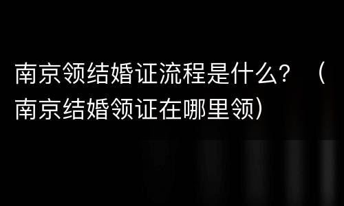 南京领结婚证流程是什么？（南京结婚领证在哪里领）