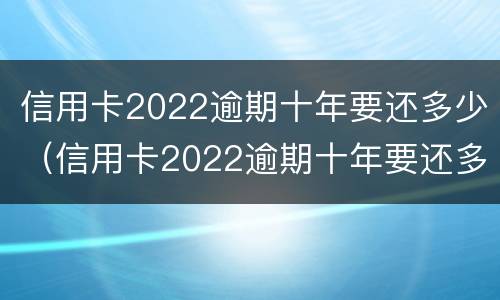 信用卡2022逾期十年要还多少（信用卡2022逾期十年要还多少钱）