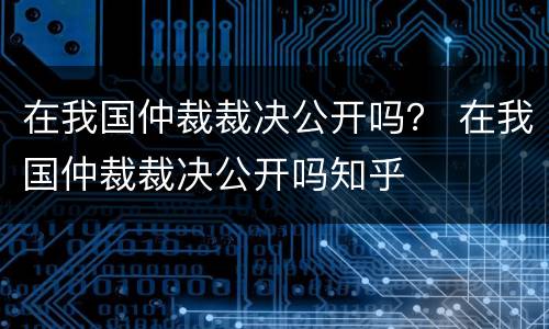 在我国仲裁裁决公开吗？ 在我国仲裁裁决公开吗知乎