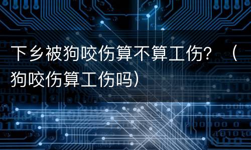 下乡被狗咬伤算不算工伤？（狗咬伤算工伤吗）