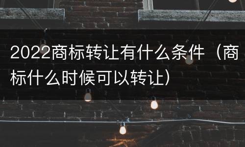 2022商标转让有什么条件（商标什么时候可以转让）