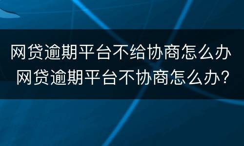 网贷逾期平台不给协商怎么办 网贷逾期平台不协商怎么办?