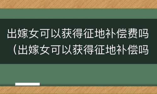 出嫁女可以获得征地补偿费吗（出嫁女可以获得征地补偿吗案例）