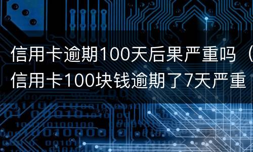 信用卡逾期100天后果严重吗（信用卡100块钱逾期了7天严重吗）