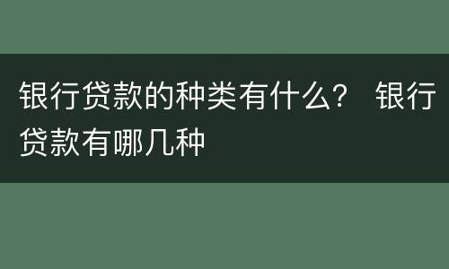 银行贷款的种类有什么？ 银行贷款有哪几种