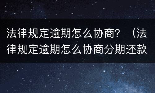 法律规定逾期怎么协商？（法律规定逾期怎么协商分期还款）